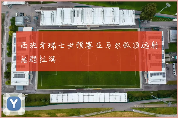 西班牙瑞士世预赛亚马尔弧顶远射话题拉满