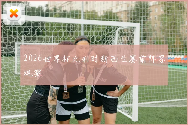 2026世界杯比利时新西兰赛前阵容观察
