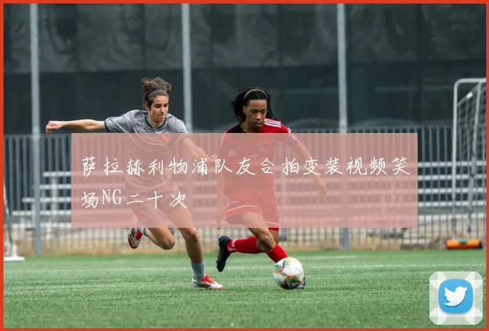 萨拉赫利物浦队友合拍变装视频笑场NG二十次