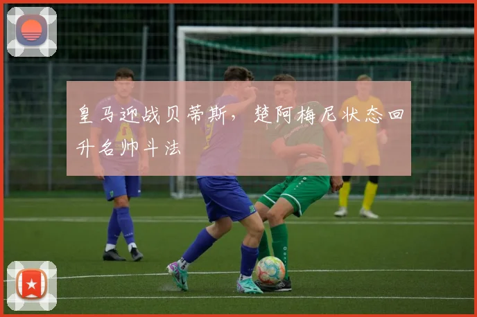 皇马迎战贝蒂斯，楚阿梅尼状态回升名帅斗法