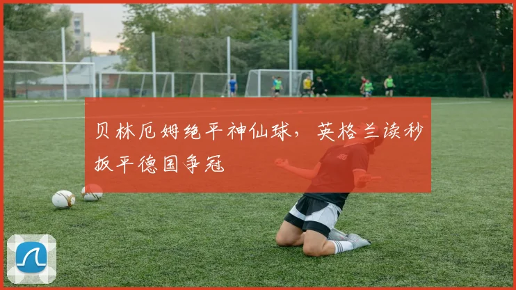 贝林厄姆绝平神仙球，英格兰读秒扳平德国争冠