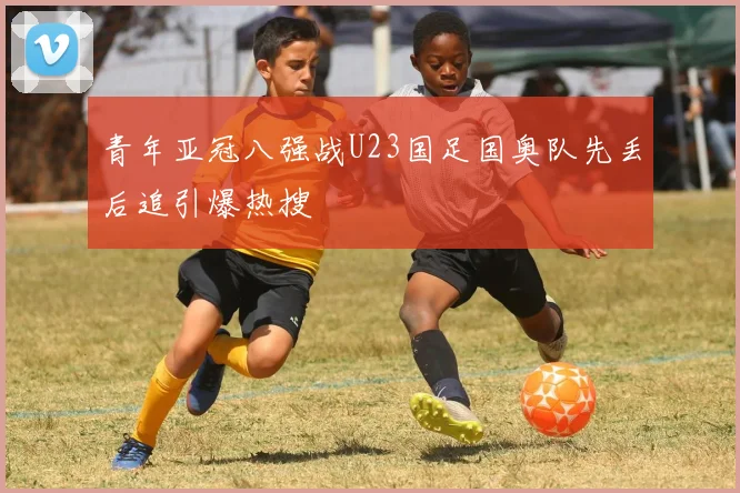 青年亚冠八强战U23国足国奥队先丢后追引爆热搜