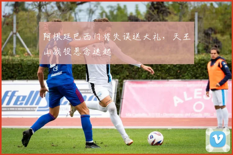 阿根廷巴西门将失误送大礼，天王山战役悬念迭起