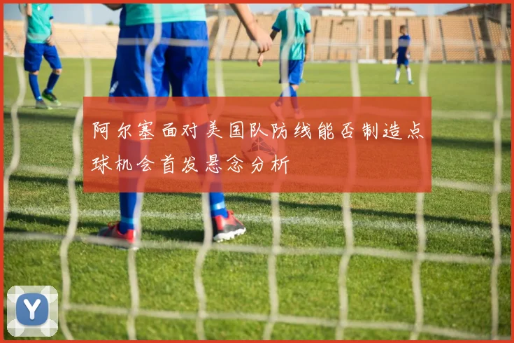 阿尔塞面对美国队防线能否制造点球机会首发悬念分析