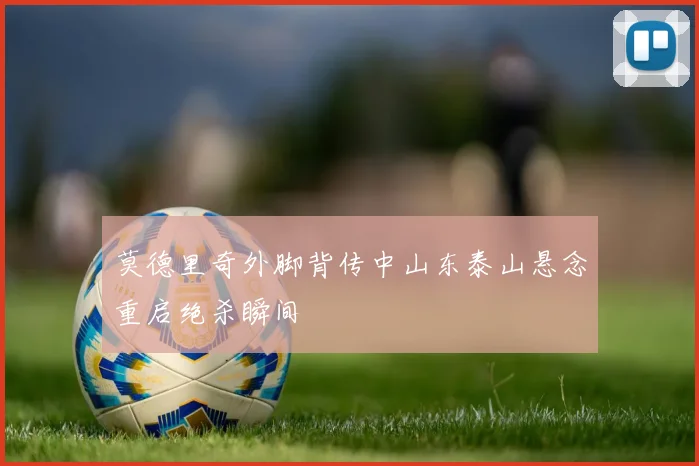 莫德里奇外脚背传中山东泰山悬念重启绝杀瞬间