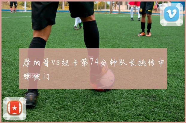 摩纳哥vs纽卡第74分钟队长挑传中锋破门